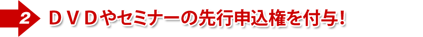 ②DVDやセミナーの先行申込権を付与!