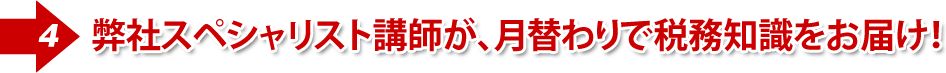 ④弊社が厳選したスペシャリスト講師が、月替わりで税務知識をお届け!