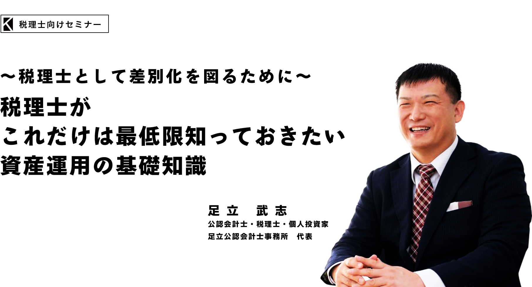 株式会社カチエル　～税理士として差別化を図るために～
税理士がこれだけは最低限知っておきたい・資産運用の基礎知識　足立 武志　公認会計士・税理士・個人投資家
足立公認会計士事務所　代表
株式会社マネーガーディアン　代表取締役
株式会社東京相続事業承継支援グループ　パートナー
