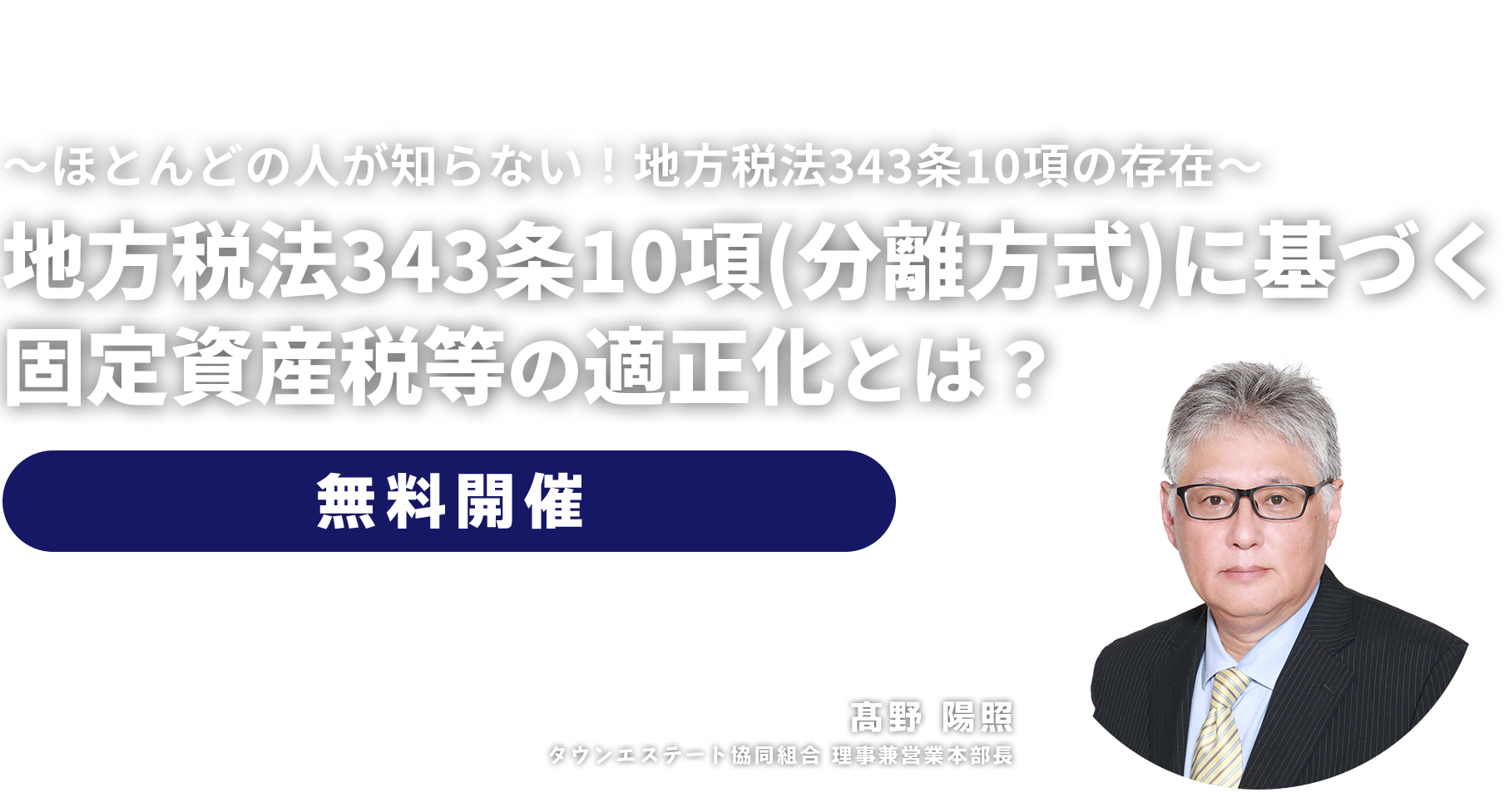 無料セミナー ～ほとんどの人が知らない！地方税法343条10項の存在～地方税法343条10項（分離方式）に基づく固定資産税等の適正化とは？　タウンエステート協同組合 理事兼営業本部長　髙野 陽照