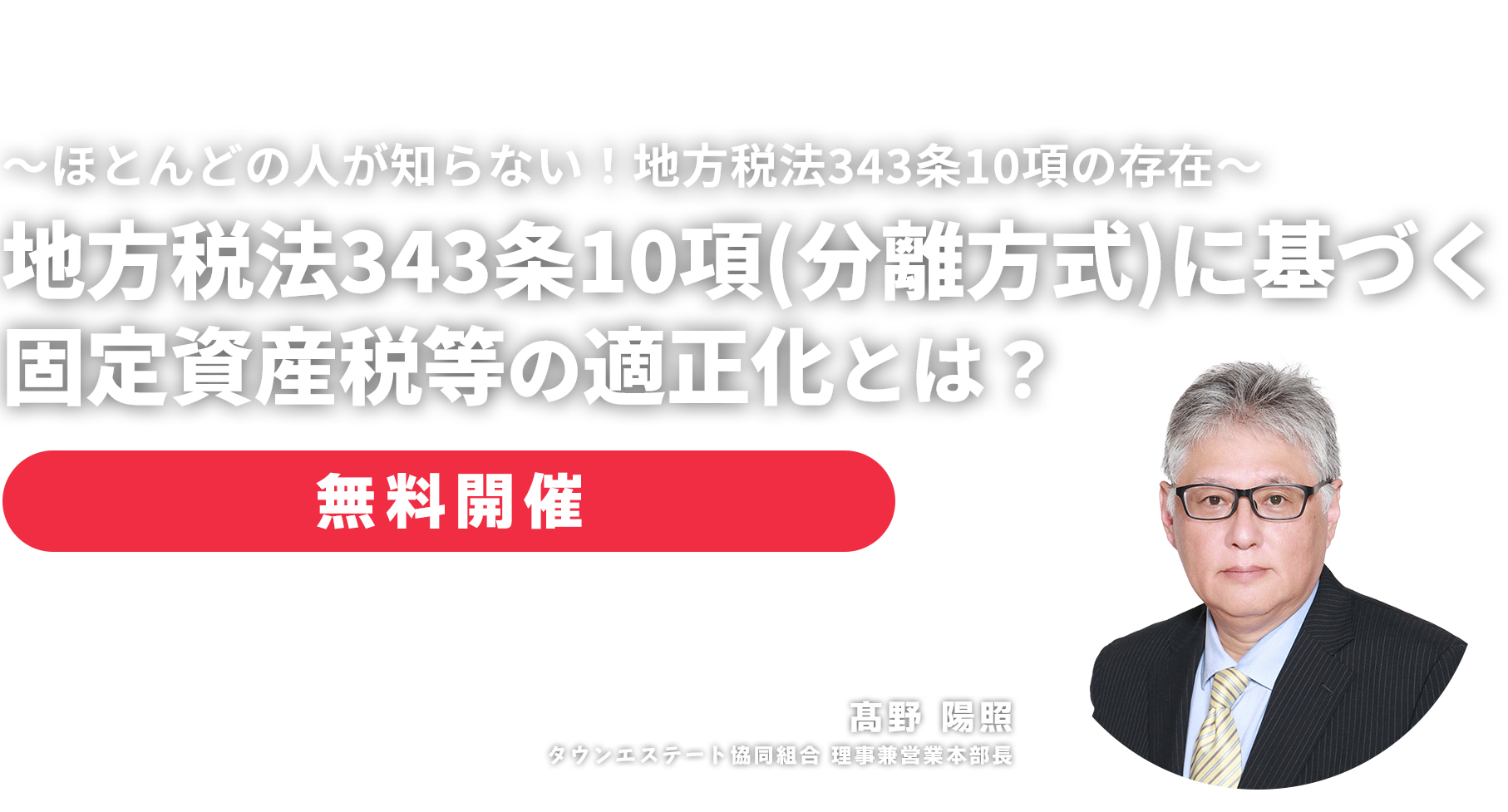 無料セミナー ～ほとんどの人が知らない！地方税法343条10項の存在～地方税法343条10項（分離方式）に基づく固定資産税等の適正化とは？　タウンエステート協同組合 理事兼営業本部長　髙野 陽照