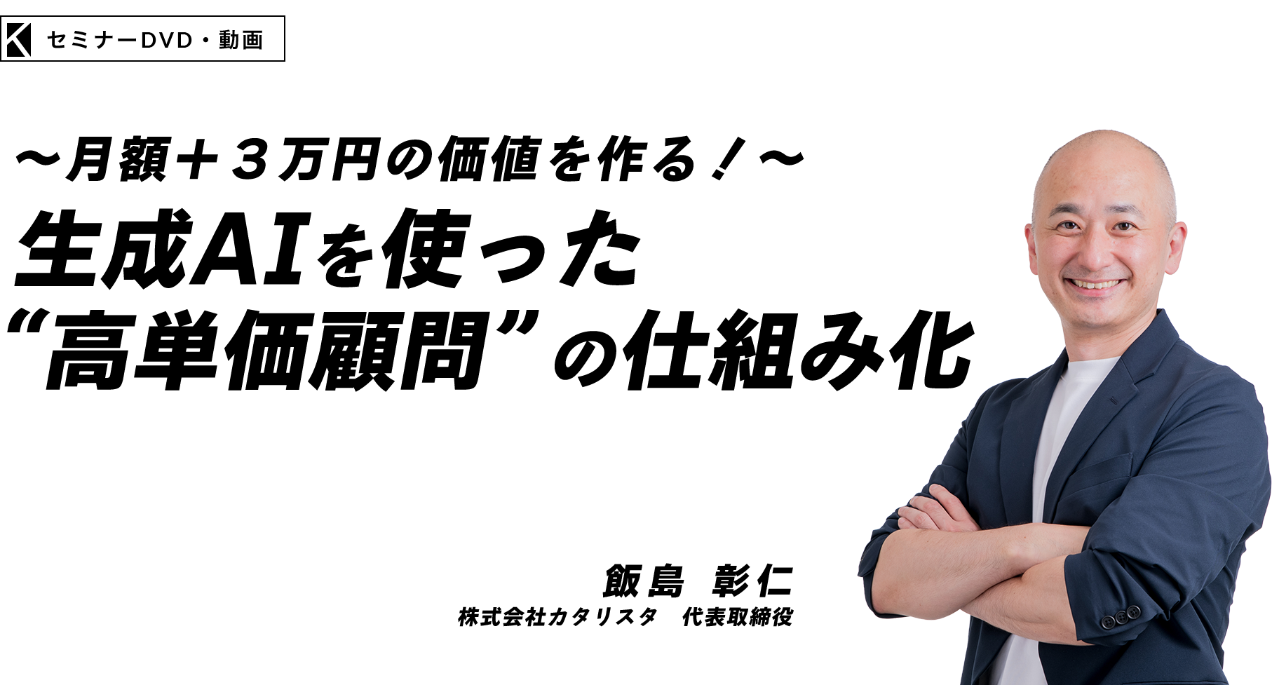 ～月額＋３万円の価値を作る！～生成AIを使った“高単価顧問”の仕組み化　株式会社カタリスタ　代表取締役　飯島 彰仁