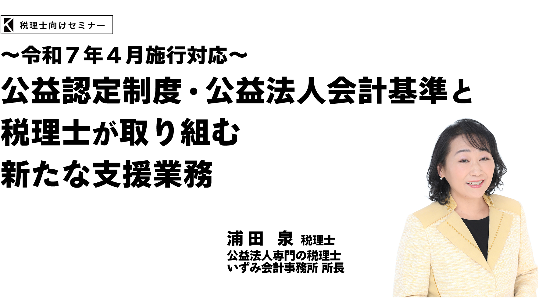 ～令和７年４月施行対応～公益認定制度・公益法人会計基準と税理士が取り組む新たな支援業務　【公益法人専門の総合相談室】いずみ会計事務所 所長　浦田 泉