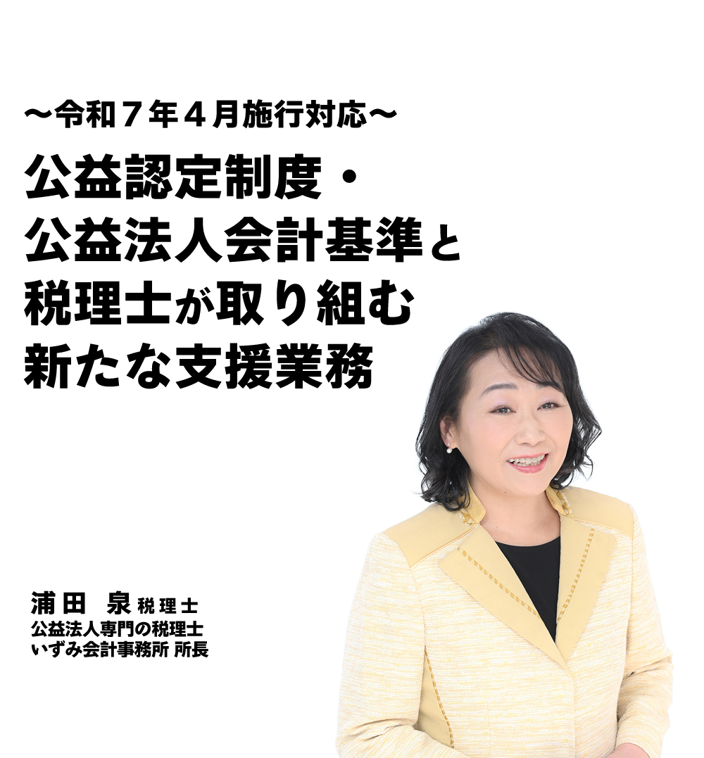 ～令和７年４月施行対応～公益認定制度・公益法人会計基準と税理士が取り組む新たな支援業務　【公益法人専門の総合相談室】いずみ会計事務所 所長　浦田 泉