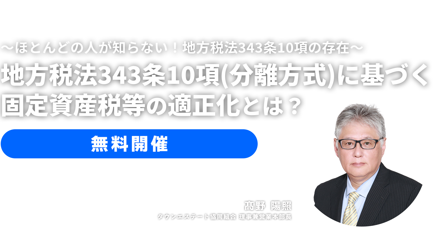 無料セミナー ～ほとんどの人が知らない！地方税法343条10項の存在～地方税法343条10項（分離方式）に基づく固定資産税等の適正化とは？　タウンエステート協同組合 理事兼営業本部長　髙野 陽照