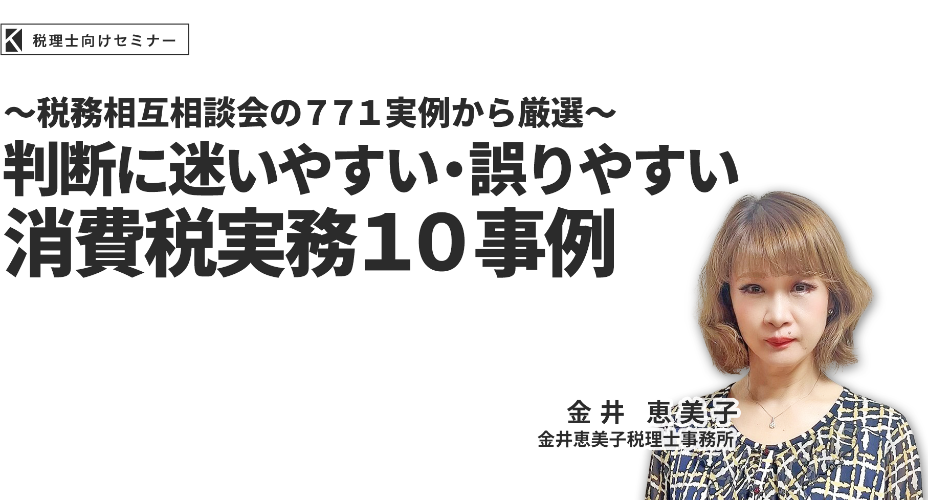 ～税務相互相談会の７７１実例から厳選～判断に迷いやすい・誤りやすい消費税実務１０事例 金井恵美子税理士事務所 金井恵美子
