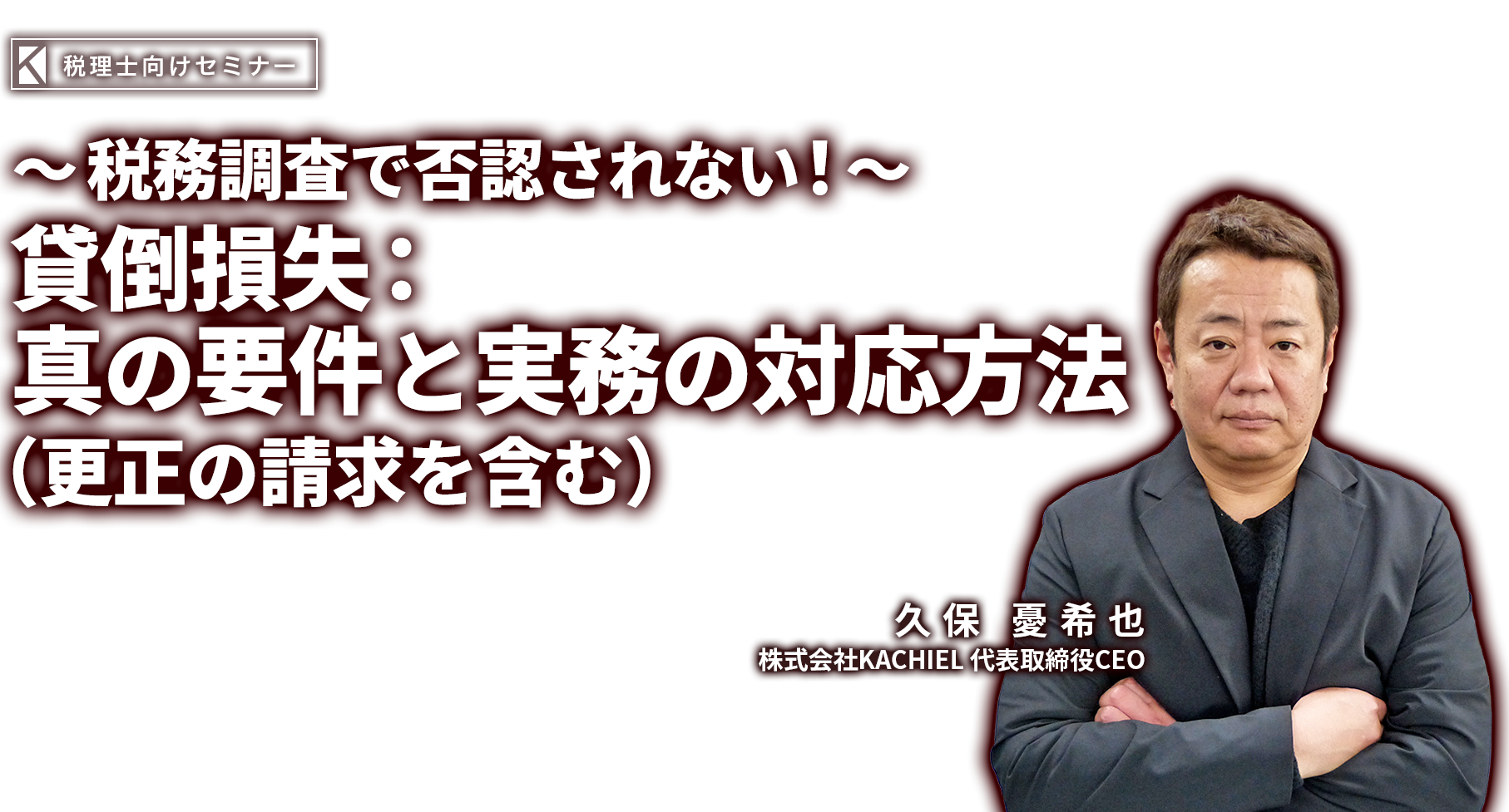 ～税務調査で否認されない！～貸倒損失：真の要件と実務の対応方法（更正の請求を含む） 株式会社KACHIEL 代表取締役CEO  久保 憂希也（くぼ ゆきや）