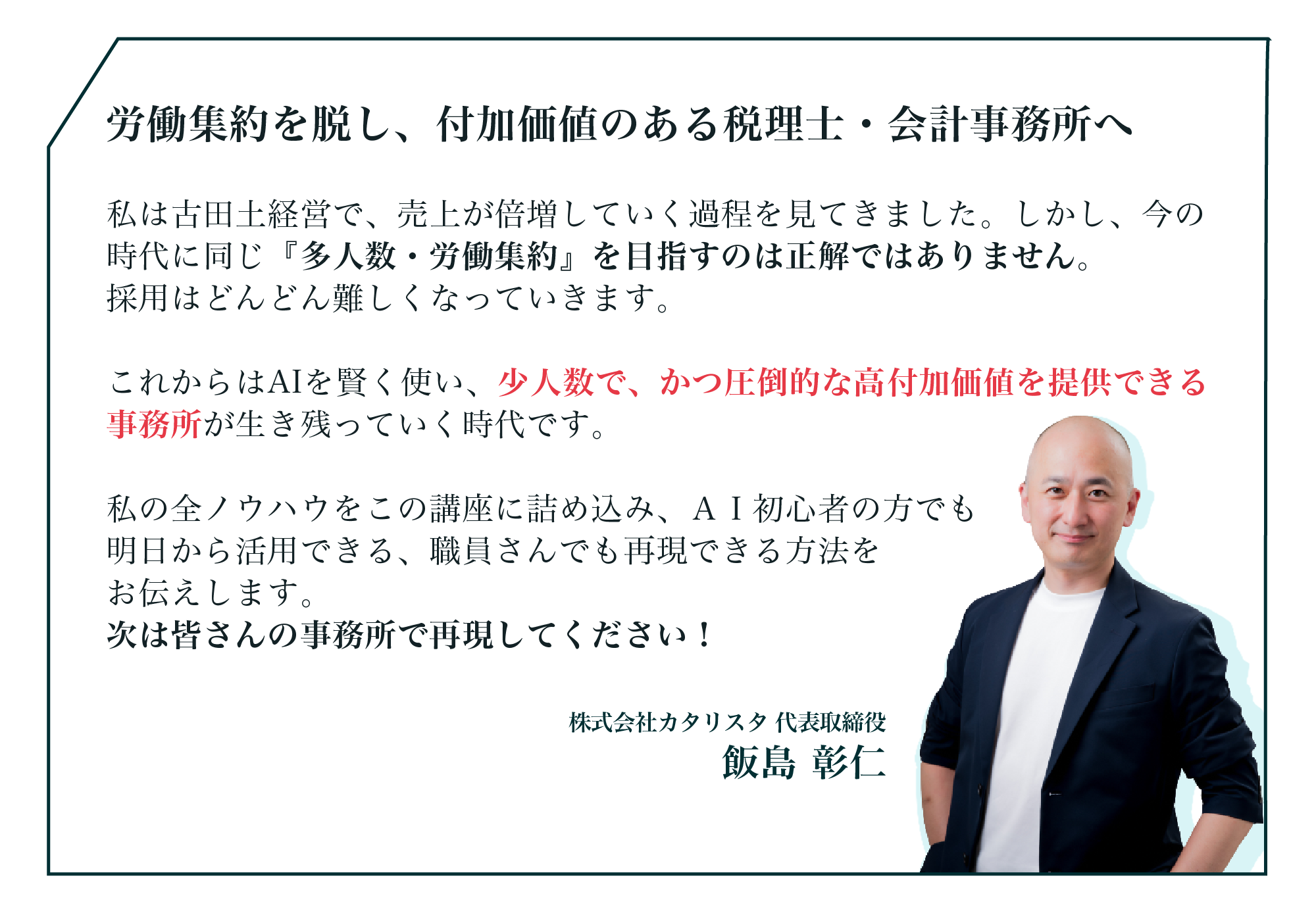 私は古田土経営で、売上が倍増していく過程を見てきました。しかし、今の時代に同じ『多人数・労働集約』を目指すのは正解ではありません。採用はどんどん難しくなっていきます。これからはAIを賢く使い、少人数で、かつ圧倒的な高付加価値を提供できる事務所が生き残っていく時代です。私の全ノウハウをこの講座に詰め込み、ＡＩ初心者の方でも明日から活用できる、職員さんでも再現できる方法をお伝えします。次は皆さんの事務所で再現してください！