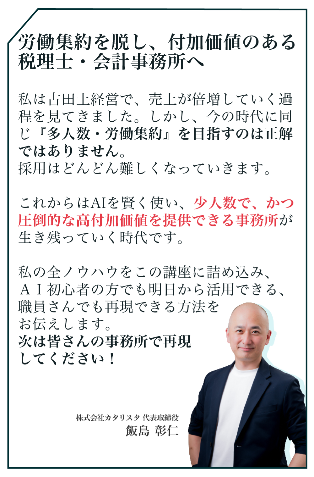 私は古田土経営で、売上が倍増していく過程を見てきました。しかし、今の時代に同じ『多人数・労働集約』を目指すのは正解ではありません。採用はどんどん難しくなっていきます。これからはAIを賢く使い、少人数で、かつ圧倒的な高付加価値を提供できる事務所が生き残っていく時代です。私の全ノウハウをこの講座に詰め込み、ＡＩ初心者の方でも明日から活用できる、職員さんでも再現できる方法をお伝えします。次は皆さんの事務所で再現してください！