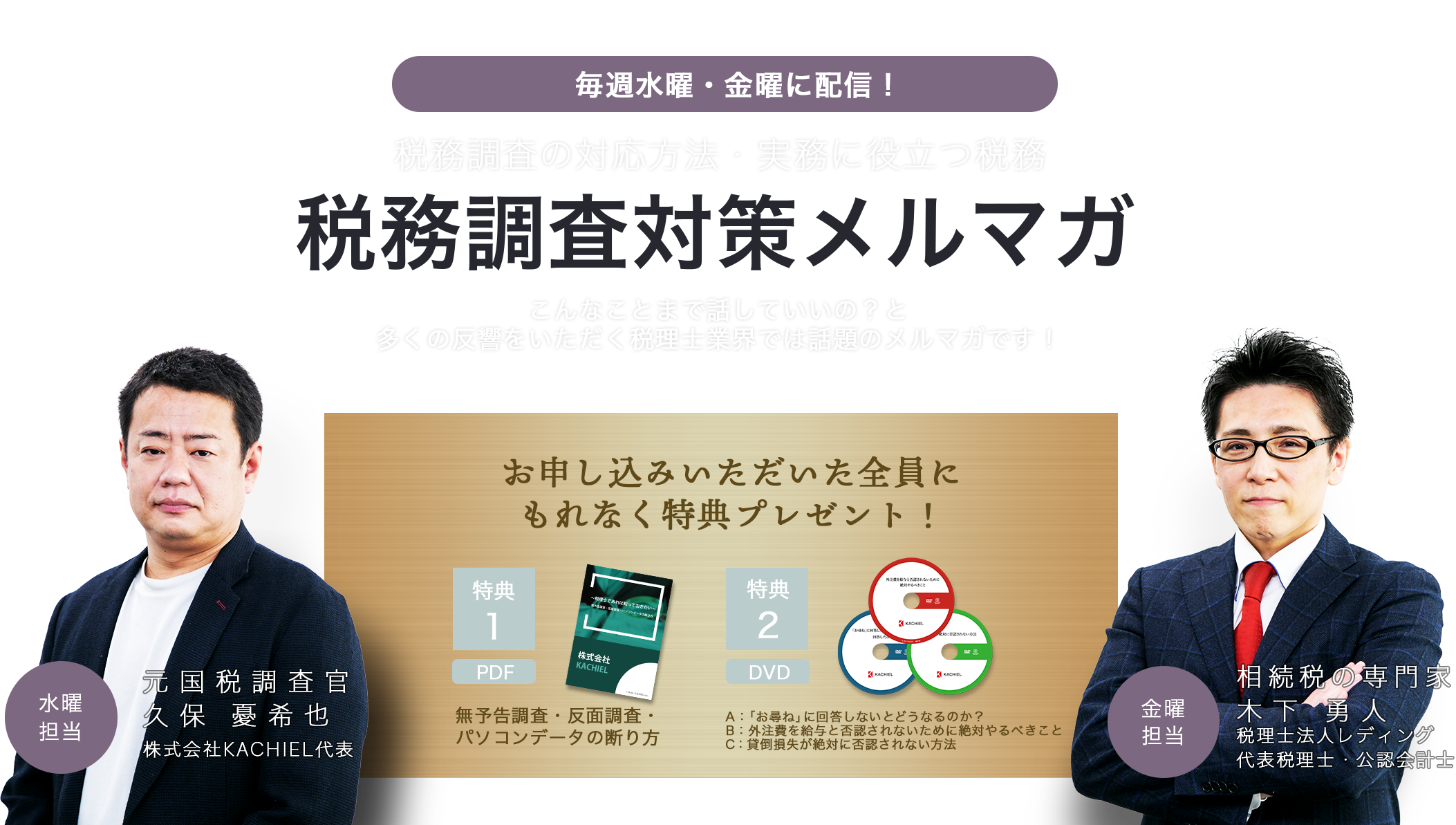 毎週水曜・金曜に配信！税務調査の対応方法・実務に役立つ税務　税務調査対策メルマガ　こんなことまで話していいの？と多くの反響をいただく税理士業界では話題のメルマガです！　お申し込みいただいた全員にもれなく特典プレゼント！特典1 PDF 無予告調査・反面調査・パソコンデータの断り方　特典2 DVD A:「お尋ね」に回答しないとどうなるのか？B：外注費を給与と否認されないために絶対やるべきことC:貸倒損失が絶対に否認されない方法　水曜担当　元国税調査官　久保優希也　株式会社KACHIEL代表　金曜担当　相続税の専門家　木下勇人　税理士法人レディング　代表税理士・公認会計士