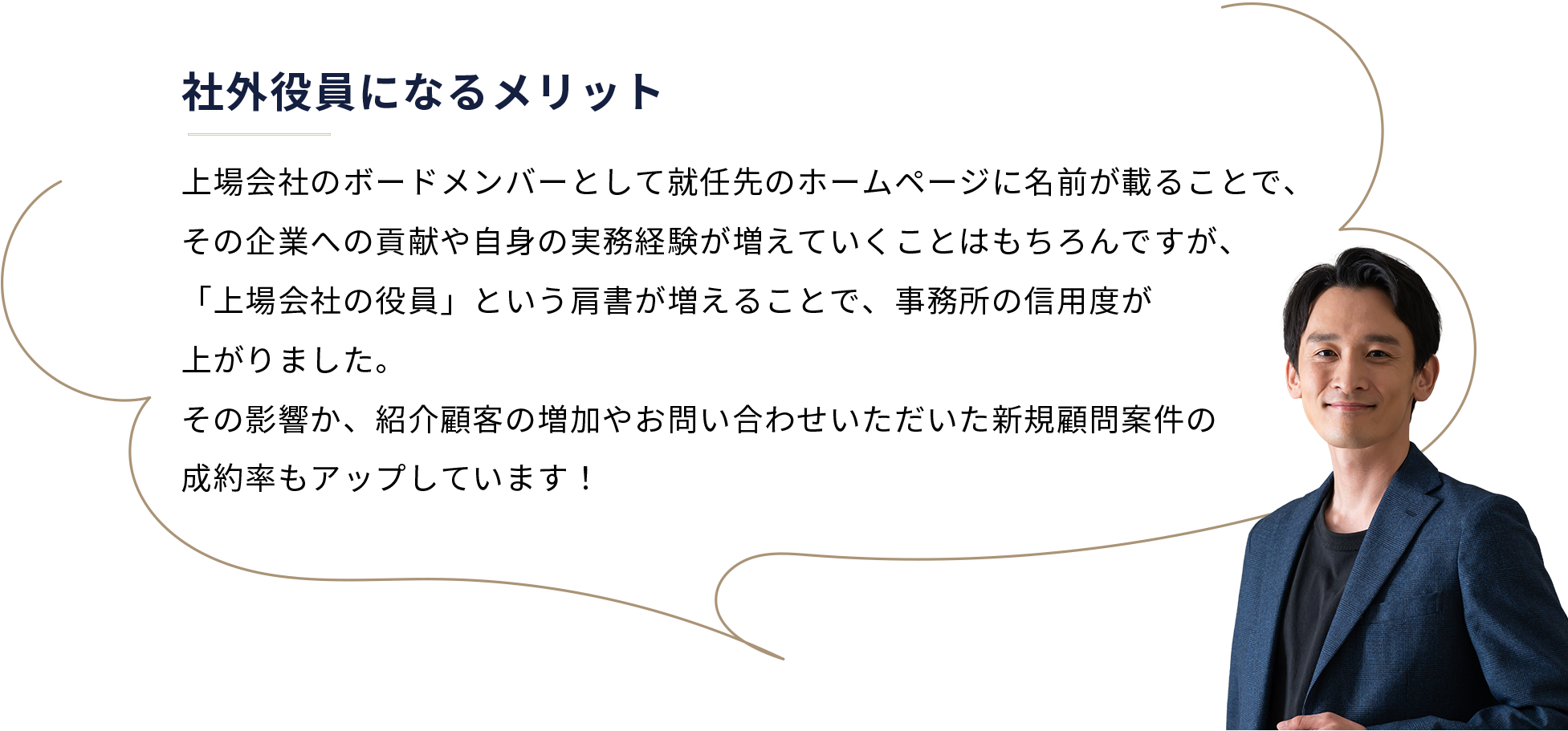 社外役員になるメリット
 上場会社のボードメンバーとして就任先のホームページに名前が載ることで、その企業への貢献や自身の実務経験が増えていくことはもちろんですが、「上場会社の役員」という肩書が増えることで、事務所の信用度が上がりました。その影響か、紹介顧客の増加やお問い合わせいただいた新規顧問案件の成約率もアップしています！