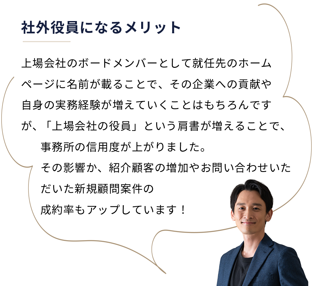 社外役員になるメリット
 上場会社のボードメンバーとして就任先のホームページに名前が載ることで、その企業への貢献や自身の実務経験が増えていくことはもちろんですが、「上場会社の役員」という肩書が増えることで、事務所の信用度が上がりました。その影響か、紹介顧客の増加やお問い合わせいただいた新規顧問案件の成約率もアップしています！