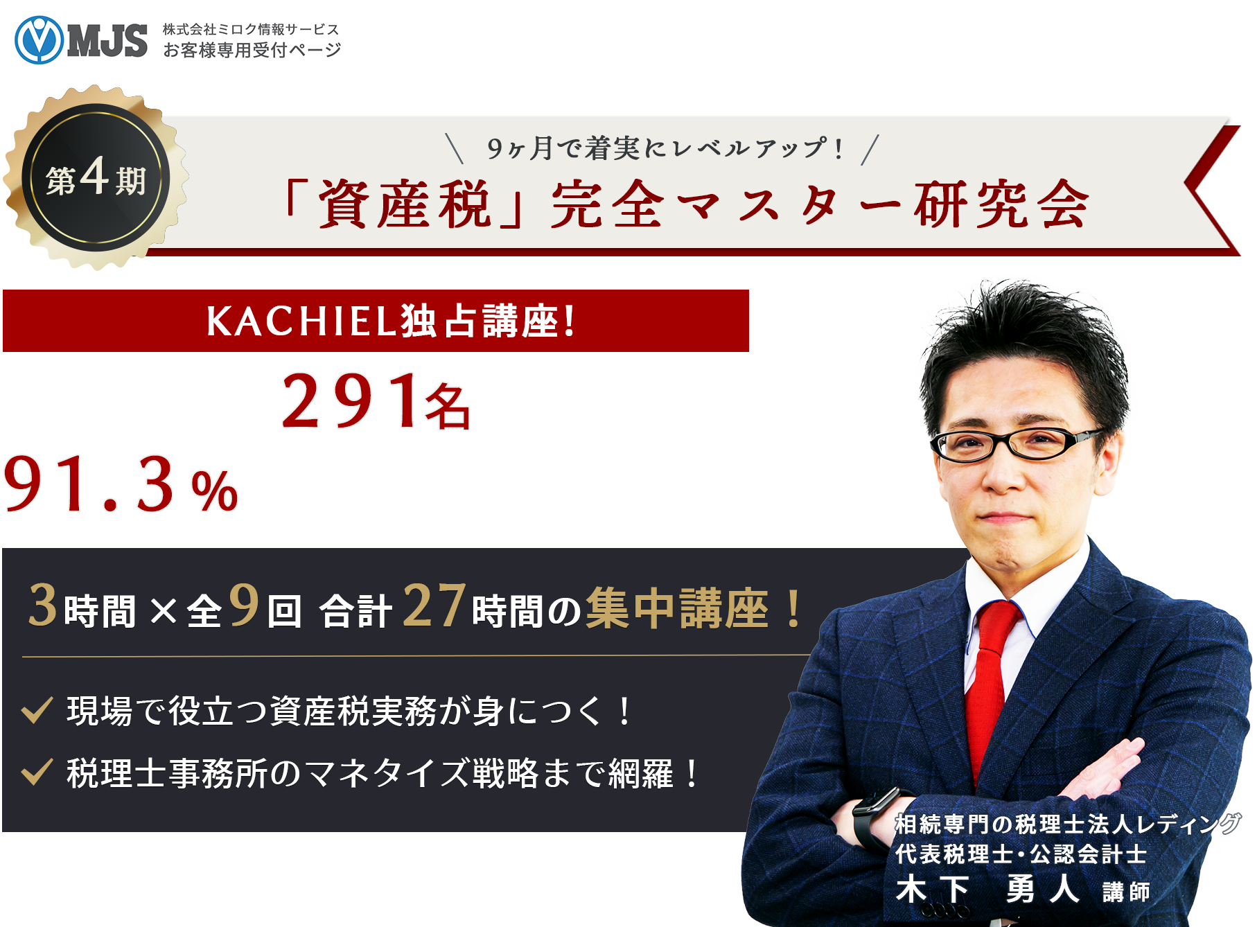 MJS株式会社ミロク情報サービスお客様専用受付ページ　９ヵ月で着実にレベルアップ！　第4期「資産税」完全マスター研究会　KACHIEL独占講座！総受講者数２９１名を突破！91.3％の受講者が万点評価！　3時間×9回　合計27時間の集中講座！・現場で役立つ資産税実務が身につく！・税理士事務所のマネタイズ戦略まで網羅！　相続専門の税理士法人レディング　代表税理士・公認会計士　木下 勇人 講師