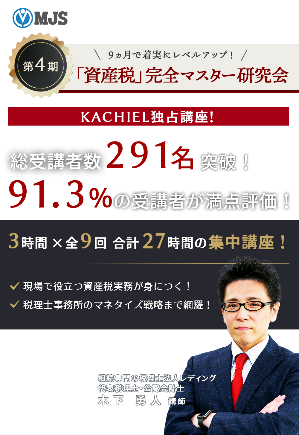 MJS株式会社ミロク情報サービスお客様専用受付ページ　９ヵ月で着実にレベルアップ！　第4期「資産税」完全マスター研究会　KACHIEL独占講座！総受講者数２９１名を突破！91.3％の受講者が万点評価！　3時間×9回　合計27時間の集中講座！・現場で役立つ資産税実務が身につく！・税理士事務所のマネタイズ戦略まで網羅！　相続専門の税理士法人レディング　代表税理士・公認会計士　木下 勇人 講師
