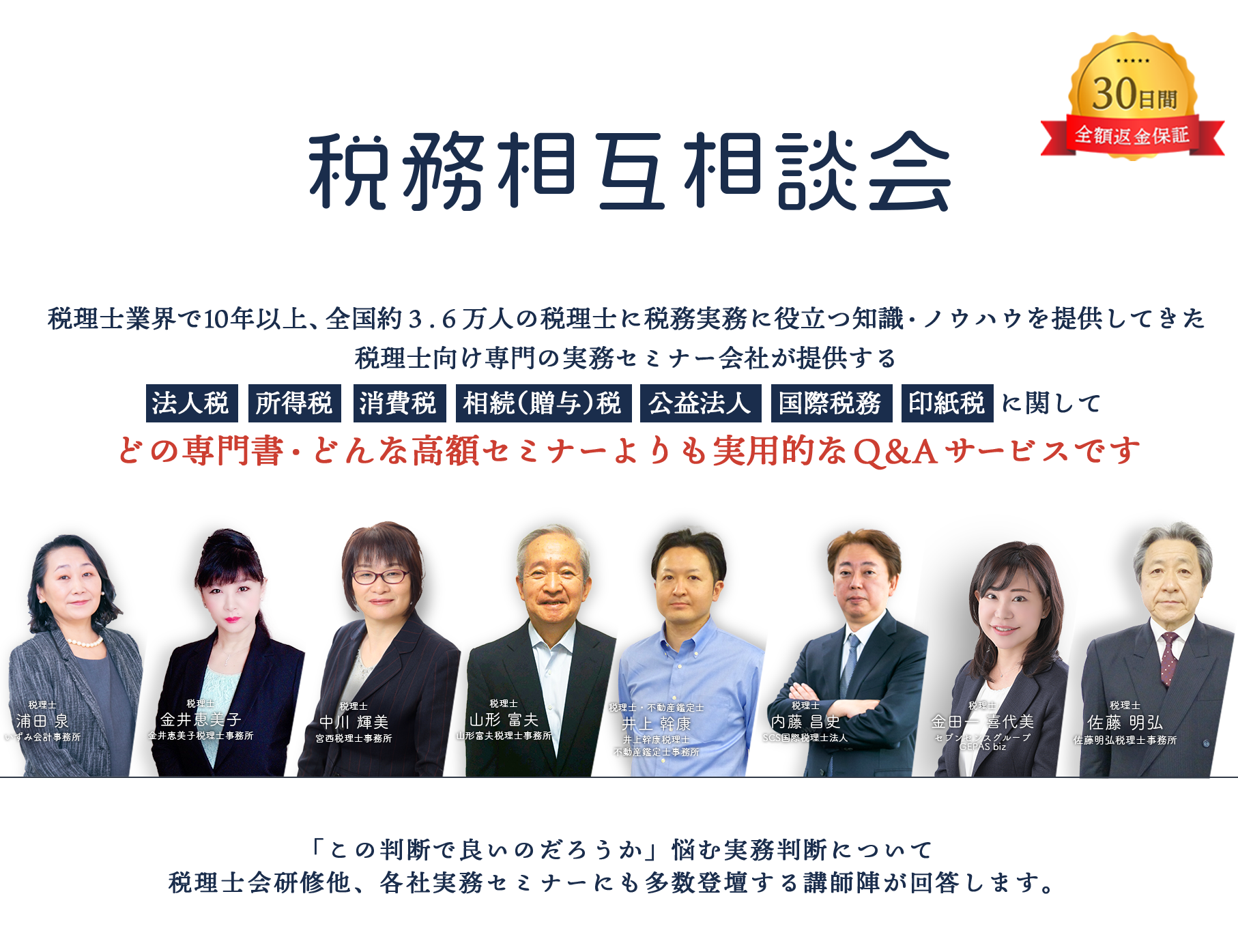 30日間全額返金保証　税務相互相談会　税理士業界で10年以上、全国約３.６万人の税理士に税務実務に役立つ知識・ノウハウを提供してきた税理士向け専門の実務セミナー会社が提供する法人税　所得税　消費税　相続（贈与）税　公益法人　国際税務　に関してどの専門書・どんな高額セミナーよりも実用的なＱ＆Ａサービスです　「この判断で良いのだろうか」悩む実務判断について税理士会研修他、各社実務セミナーにも多数登壇する講師陣が回答します。会計事務所税理士浦田 泉いずみ　金井恵美子税理士事務所税理士金井恵美子　インフィリンク・パートナーズ総合会計事務所宮西税理士事務所 副所長税理士井上 美樹　山形富夫税理士事務所税理士山形 富夫　税理士法人レディング税理士・公認会計士木下 勇人　SCS国際税理士法人税理士内藤 昌史