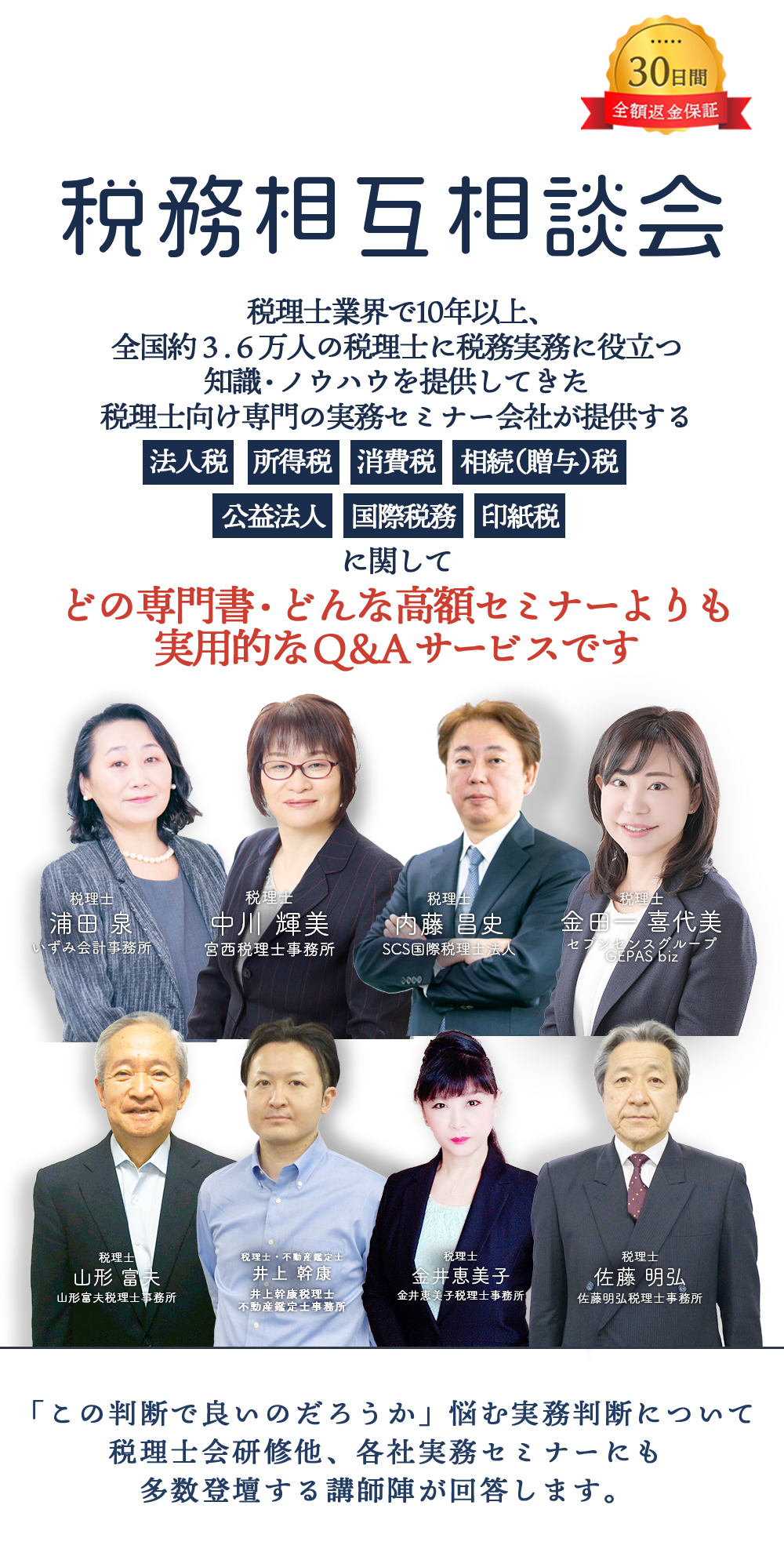 30日間全額返金保証　税務相互相談会　税理士業界で10年以上、全国約３.６万人の税理士に税務実務に役立つ知識・ノウハウを提供してきた税理士向け専門の実務セミナー会社が提供する法人税　所得税　消費税　相続（贈与）税　公益法人　国際税務　に関してどの専門書・どんな高額セミナーよりも実用的なＱ＆Ａサービスです　「この判断で良いのだろうか」悩む実務判断について税理士会研修他、各社実務セミナーにも多数登壇する講師陣が回答します。会計事務所税理士浦田 泉いずみ　金井恵美子税理士事務所税理士金井恵美子　インフィリンク・パートナーズ総合会計事務所宮西税理士事務所 副所長税理士井上 美樹　山形富夫税理士事務所税理士山形 富夫　税理士法人レディング税理士・公認会計士木下 勇人　SCS国際税理士法人税理士内藤 昌史