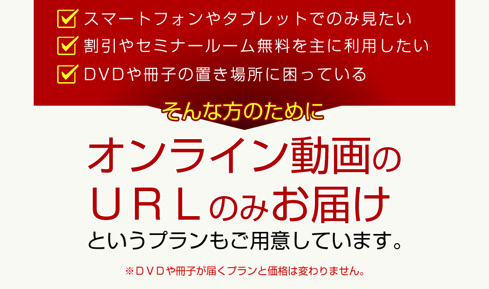 DVDや冊子は届いてほしくない 他のサービスだけ受けられればいい 動画データで届けば十分 そんな方のためにデータのみお届けというプランもご用意しています。※DVDや冊子が届くプランと価格は変わりません。
