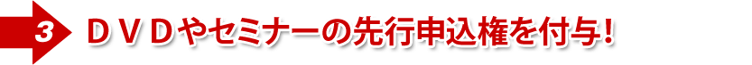 ②DVDやセミナーの先行申込権を付与!